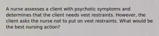 A nurse assesses a client with psychotic symptoms and determines that the client needs vest restraints. However, the client asks the nurse not to put on vest restraints. What would be the best nursing action?