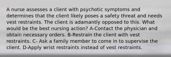 A nurse assesses a client with psychotic symptoms and determines that the client likely poses a safety threat and needs vest restraints. The client is adamantly opposed to this. What would be the best nursing action? A-Contact the physician and obtain necessary orders. B-Restrain the client with vest restraints. C- Ask a family member to come in to supervise the client. D-Apply wrist restraints instead of vest restraints.