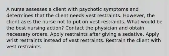 A nurse assesses a client with psychotic symptoms and determines that the client needs vest restraints. However, the client asks the nurse not to put on vest restraints. What would be the best nursing action? Contact the physician and obtain necessary orders. Apply restraints after giving a sedative. Apply wrist restraints instead of vest restraints. Restrain the client with vest restraints.