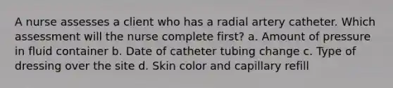 A nurse assesses a client who has a radial artery catheter. Which assessment will the nurse complete first? a. Amount of pressure in fluid container b. Date of catheter tubing change c. Type of dressing over the site d. Skin color and capillary refill