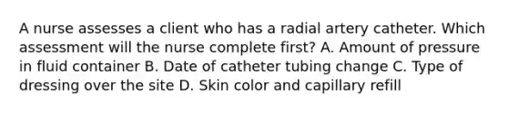 A nurse assesses a client who has a radial artery catheter. Which assessment will the nurse complete first? A. Amount of pressure in fluid container B. Date of catheter tubing change C. Type of dressing over the site D. Skin color and capillary refill