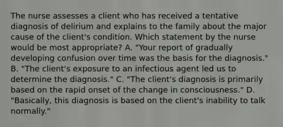 The nurse assesses a client who has received a tentative diagnosis of delirium and explains to the family about the major cause of the client's condition. Which statement by the nurse would be most appropriate? A. "Your report of gradually developing confusion over time was the basis for the diagnosis." B. "The client's exposure to an infectious agent led us to determine the diagnosis." C. "The client's diagnosis is primarily based on the rapid onset of the change in consciousness." D. "Basically, this diagnosis is based on the client's inability to talk normally."