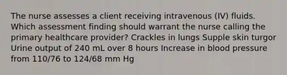 The nurse assesses a client receiving intravenous (IV) fluids. Which assessment finding should warrant the nurse calling the primary healthcare provider? Crackles in lungs Supple skin turgor Urine output of 240 mL over 8 hours Increase in blood pressure from 110/76 to 124/68 mm Hg