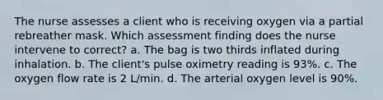 The nurse assesses a client who is receiving oxygen via a partial rebreather mask. Which assessment finding does the nurse intervene to correct? a. The bag is two thirds inflated during inhalation. b. The client's pulse oximetry reading is 93%. c. The oxygen flow rate is 2 L/min. d. The arterial oxygen level is 90%.