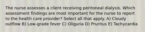 The nurse assesses a client receiving peritoneal dialysis. Which assessment findings are most important for the nurse to report to the health care provider? Select all that apply. A) Cloudy outflow B) Low-grade fever C) Oliguria D) Pruritus E) Tachycardia