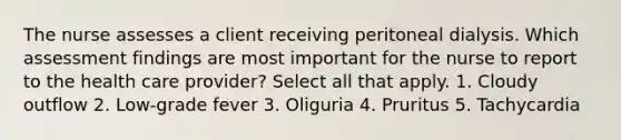 The nurse assesses a client receiving peritoneal dialysis. Which assessment findings are most important for the nurse to report to the health care provider? Select all that apply. 1. Cloudy outflow 2. Low-grade fever 3. Oliguria 4. Pruritus 5. Tachycardia