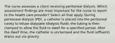 The nurse assesses a client receiving peritoneal dialysis. Which assessment findings are most important for the nurse to report to the health care provider? Select all that apply. During peritoneal dialysis (PD), a catheter is placed into the peritoneal cavity to infuse dialysate (dialysis fluid); the tubing is then clamped to allow the fluid to dwell for a specified period. After the dwell time, the catheter is unclamped and the fluid (effluent) drains out via gravity.