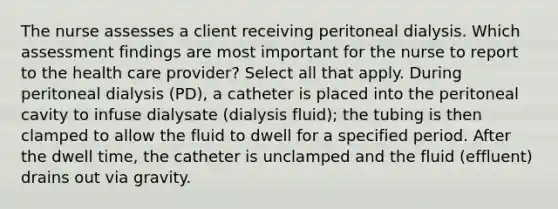 The nurse assesses a client receiving peritoneal dialysis. Which assessment findings are most important for the nurse to report to the health care provider? Select all that apply. During peritoneal dialysis (PD), a catheter is placed into the peritoneal cavity to infuse dialysate (dialysis fluid); the tubing is then clamped to allow the fluid to dwell for a specified period. After the dwell time, the catheter is unclamped and the fluid (effluent) drains out via gravity.