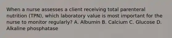 When a nurse assesses a client receiving total parenteral nutrition (TPN), which laboratory value is most important for the nurse to monitor regularly? A. Albumin B. Calcium C. Glucose D. Alkaline phosphatase