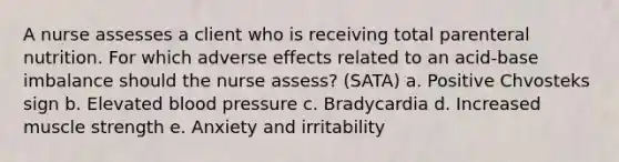 A nurse assesses a client who is receiving total parenteral nutrition. For which adverse effects related to an acid-base imbalance should the nurse assess? (SATA) a. Positive Chvosteks sign b. Elevated blood pressure c. Bradycardia d. Increased muscle strength e. Anxiety and irritability