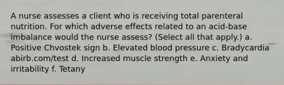 A nurse assesses a client who is receiving total parenteral nutrition. For which adverse effects related to an acid-base imbalance would the nurse assess? (Select all that apply.) a. Positive Chvostek sign b. Elevated blood pressure c. Bradycardia abirb.com/test d. Increased muscle strength e. Anxiety and irritability f. Tetany