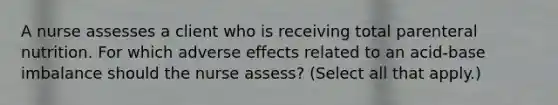 A nurse assesses a client who is receiving total parenteral nutrition. For which adverse effects related to an acid-base imbalance should the nurse assess? (Select all that apply.)