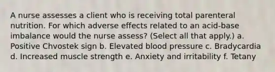 A nurse assesses a client who is receiving total parenteral nutrition. For which adverse effects related to an acid-base imbalance would the nurse assess? (Select all that apply.) a. Positive Chvostek sign b. Elevated blood pressure c. Bradycardia d. Increased muscle strength e. Anxiety and irritability f. Tetany