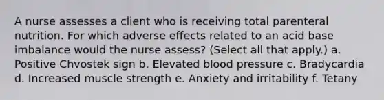 A nurse assesses a client who is receiving total parenteral nutrition. For which adverse effects related to an acid base imbalance would the nurse assess? (Select all that apply.) a. Positive Chvostek sign b. Elevated blood pressure c. Bradycardia d. Increased muscle strength e. Anxiety and irritability f. Tetany