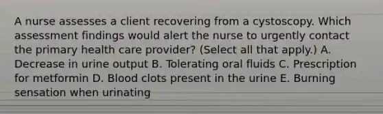 A nurse assesses a client recovering from a cystoscopy. Which assessment findings would alert the nurse to urgently contact the primary health care provider? (Select all that apply.) A. Decrease in urine output B. Tolerating oral fluids C. Prescription for metformin D. Blood clots present in the urine E. Burning sensation when urinating