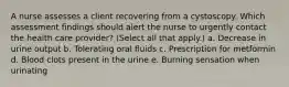 A nurse assesses a client recovering from a cystoscopy. Which assessment findings should alert the nurse to urgently contact the health care provider? (Select all that apply.) a. Decrease in urine output b. Tolerating oral fluids c. Prescription for metformin d. Blood clots present in the urine e. Burning sensation when urinating