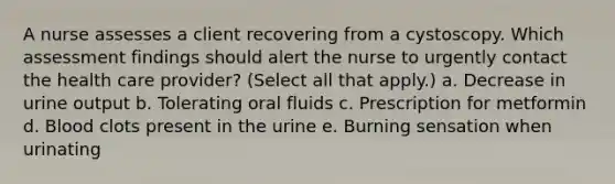 A nurse assesses a client recovering from a cystoscopy. Which assessment findings should alert the nurse to urgently contact the health care provider? (Select all that apply.) a. Decrease in urine output b. Tolerating oral fluids c. Prescription for metformin d. Blood clots present in the urine e. Burning sensation when urinating