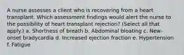 A nurse assesses a client who is recovering from a heart transplant. Which assessment findings would alert the nurse to the possibility of heart transplant rejection? (Select all that apply.) a. Shortness of breath b. Abdominal bloating c. New-onset bradycardia d. Increased ejection fraction e. Hypertension f. Fatigue