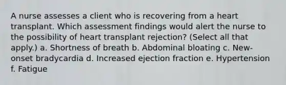 A nurse assesses a client who is recovering from a heart transplant. Which assessment findings would alert the nurse to the possibility of heart transplant rejection? (Select all that apply.) a. Shortness of breath b. Abdominal bloating c. New-onset bradycardia d. Increased ejection fraction e. Hypertension f. Fatigue