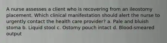 A nurse assesses a client who is recovering from an ileostomy placement. Which clinical manifestation should alert the nurse to urgently contact the health care provider? a. Pale and bluish stoma b. Liquid stool c. Ostomy pouch intact d. Blood-smeared output