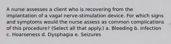 A nurse assesses a client who is recovering from the implantation of a vagal nerve-stimulation device. For which signs and symptoms would the nurse assess as common complications of this procedure? (Select all that apply.) a. Bleeding b. Infection c. Hoarseness d. Dysphagia e. Seizures