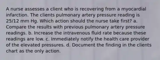 A nurse assesses a client who is recovering from a myocardial infarction. The clients pulmonary artery pressure reading is 25/12 mm Hg. Which action should the nurse take first? a. Compare the results with previous pulmonary artery pressure readings. b. Increase the intravenous fluid rate because these readings are low. c. Immediately notify the health care provider of the elevated pressures. d. Document the finding in the clients chart as the only action.