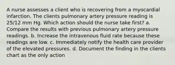 A nurse assesses a client who is recovering from a myocardial infarction. The clients pulmonary artery pressure reading is 25/12 mm Hg. Which action should the nurse take first? a. Compare the results with previous pulmonary artery pressure readings. b. Increase the intravenous fluid rate because these readings are low. c. Immediately notify the health care provider of the elevated pressures. d. Document the finding in the clients chart as the only action