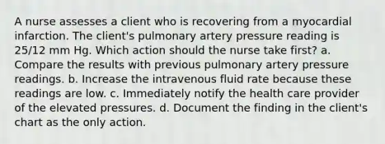 A nurse assesses a client who is recovering from a myocardial infarction. The client's pulmonary artery pressure reading is 25/12 mm Hg. Which action should the nurse take first? a. Compare the results with previous pulmonary artery pressure readings. b. Increase the intravenous fluid rate because these readings are low. c. Immediately notify the health care provider of the elevated pressures. d. Document the finding in the client's chart as the only action.