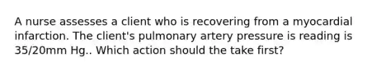 A nurse assesses a client who is recovering from a myocardial infarction. The client's pulmonary artery pressure is reading is 35/20mm Hg.. Which action should the take first?