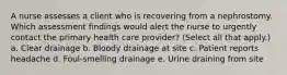 A nurse assesses a client who is recovering from a nephrostomy. Which assessment findings would alert the nurse to urgently contact the primary health care provider? (Select all that apply.) a. Clear drainage b. Bloody drainage at site c. Patient reports headache d. Foul-smelling drainage e. Urine draining from site