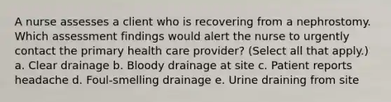 A nurse assesses a client who is recovering from a nephrostomy. Which assessment findings would alert the nurse to urgently contact the primary health care provider? (Select all that apply.) a. Clear drainage b. Bloody drainage at site c. Patient reports headache d. Foul-smelling drainage e. Urine draining from site