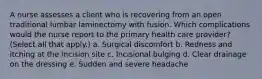 A nurse assesses a client who is recovering from an open traditional lumbar laminectomy with fusion. Which complications would the nurse report to the primary health care provider? (Select all that apply.) a. Surgical discomfort b. Redness and itching at the incision site c. Incisional bulging d. Clear drainage on the dressing e. Sudden and severe headache