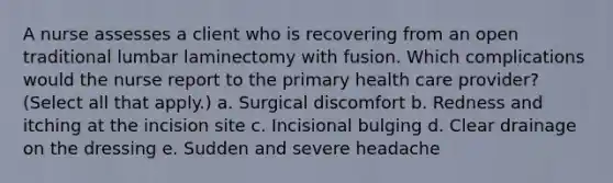 A nurse assesses a client who is recovering from an open traditional lumbar laminectomy with fusion. Which complications would the nurse report to the primary health care provider? (Select all that apply.) a. Surgical discomfort b. Redness and itching at the incision site c. Incisional bulging d. Clear drainage on the dressing e. Sudden and severe headache