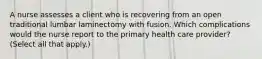 A nurse assesses a client who is recovering from an open traditional lumbar laminectomy with fusion. Which complications would the nurse report to the primary health care provider? (Select all that apply.)