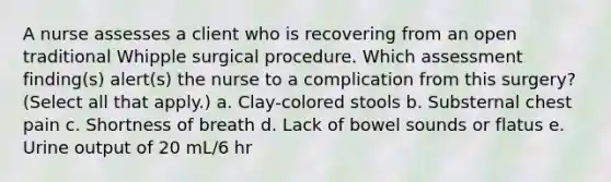 A nurse assesses a client who is recovering from an open traditional Whipple surgical procedure. Which assessment finding(s) alert(s) the nurse to a complication from this surgery? (Select all that apply.) a. Clay-colored stools b. Substernal chest pain c. Shortness of breath d. Lack of bowel sounds or flatus e. Urine output of 20 mL/6 hr
