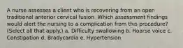 A nurse assesses a client who is recovering from an open traditional anterior cervical fusion. Which assessment findings would alert the nursing to a complication from this procedure? (Select all that apply.) a. Difficulty swallowing b. Hoarse voice c. Constipation d. Bradycardia e. Hypertension