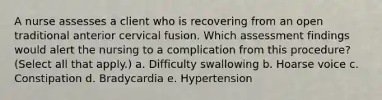 A nurse assesses a client who is recovering from an open traditional anterior cervical fusion. Which assessment findings would alert the nursing to a complication from this procedure? (Select all that apply.) a. Difficulty swallowing b. Hoarse voice c. Constipation d. Bradycardia e. Hypertension