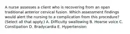 A nurse assesses a client who is recovering from an open traditional anterior cervical fusion. Which assessment findings would alert the nursing to a complication from this procedure? (Select all that apply.) A. Difficulty swallowing B. Hoarse voice C. Constipation D. Bradycardia E. Hypertension