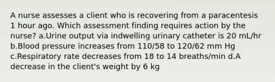 A nurse assesses a client who is recovering from a paracentesis 1 hour ago. Which assessment finding requires action by the nurse? a.Urine output via indwelling urinary catheter is 20 mL/hr b.Blood pressure increases from 110/58 to 120/62 mm Hg c.Respiratory rate decreases from 18 to 14 breaths/min d.A decrease in the client's weight by 6 kg