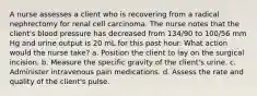 A nurse assesses a client who is recovering from a radical nephrectomy for renal cell carcinoma. The nurse notes that the client's blood pressure has decreased from 134/90 to 100/56 mm Hg and urine output is 20 mL for this past hour. What action would the nurse take? a. Position the client to lay on the surgical incision. b. Measure the specific gravity of the client's urine. c. Administer intravenous pain medications. d. Assess the rate and quality of the client's pulse.