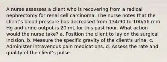 A nurse assesses a client who is recovering from a radical nephrectomy for renal cell carcinoma. The nurse notes that the client's blood pressure has decreased from 134/90 to 100/56 mm Hg and urine output is 20 mL for this past hour. What action would the nurse take? a. Position the client to lay on the surgical incision. b. Measure the specific gravity of the client's urine. c. Administer intravenous pain medications. d. Assess the rate and quality of the client's pulse.