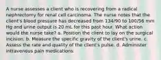 A nurse assesses a client who is recovering from a radical nephrectomy for renal cell carcinoma. The nurse notes that the client's blood pressure has decreased from 134/90 to 100/56 mm Hg and urine output is 20 mL for this past hour. What action would the nurse take? a. Position the client to lay on the surgical incision. b. Measure the specific gravity of the client's urine. c. Assess the rate and quality of the client's pulse. d. Administer intravenous pain medications.