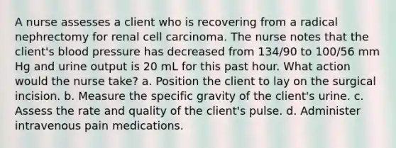 A nurse assesses a client who is recovering from a radical nephrectomy for renal cell carcinoma. The nurse notes that the client's blood pressure has decreased from 134/90 to 100/56 mm Hg and urine output is 20 mL for this past hour. What action would the nurse take? a. Position the client to lay on the surgical incision. b. Measure the specific gravity of the client's urine. c. Assess the rate and quality of the client's pulse. d. Administer intravenous pain medications.