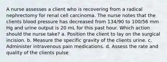 A nurse assesses a client who is recovering from a radical nephrectomy for renal cell carcinoma. The nurse notes that the clients blood pressure has decreased from 134/90 to 100/56 mm Hg and urine output is 20 mL for this past hour. Which action should the nurse take? a. Position the client to lay on the surgical incision. b. Measure the specific gravity of the clients urine. c. Administer intravenous pain medications. d. Assess the rate and quality of the clients pulse