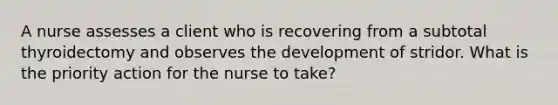 A nurse assesses a client who is recovering from a subtotal thyroidectomy and observes the development of stridor. What is the priority action for the nurse to take?