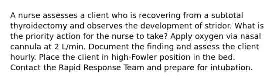 A nurse assesses a client who is recovering from a subtotal thyroidectomy and observes the development of stridor. What is the priority action for the nurse to take? Apply oxygen via nasal cannula at 2 L/min. Document the finding and assess the client hourly. Place the client in high-Fowler position in the bed. Contact the Rapid Response Team and prepare for intubation.