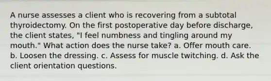 A nurse assesses a client who is recovering from a subtotal thyroidectomy. On the first postoperative day before discharge, the client states, "I feel numbness and tingling around my mouth." What action does the nurse take? a. Offer mouth care. b. Loosen the dressing. c. Assess for muscle twitching. d. Ask the client orientation questions.