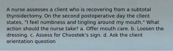 A nurse assesses a client who is recovering from a subtotal thyroidectomy. On the second postoperative day the client states, "I feel numbness and tingling around my mouth." What action should the nurse take? a. Offer mouth care. b. Loosen the dressing. c. Assess for Chvostek's sign. d. Ask the client orientation question