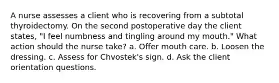 A nurse assesses a client who is recovering from a subtotal thyroidectomy. On the second postoperative day the client states, "I feel numbness and tingling around my mouth." What action should the nurse take? a. Offer mouth care. b. Loosen the dressing. c. Assess for Chvostek's sign. d. Ask the client orientation questions.