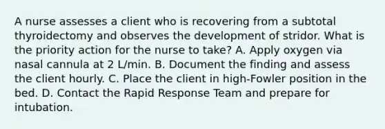 A nurse assesses a client who is recovering from a subtotal thyroidectomy and observes the development of stridor. What is the priority action for the nurse to take? A. Apply oxygen via nasal cannula at 2 L/min. B. Document the finding and assess the client hourly. C. Place the client in high-Fowler position in the bed. D. Contact the Rapid Response Team and prepare for intubation.